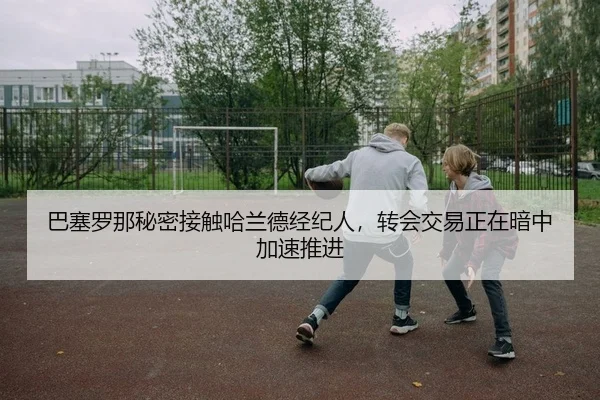 巴塞罗那秘密接触哈兰德经纪人，转会交易正在暗中加速推进